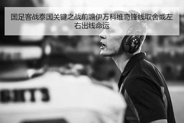 国足客战泰国关键之战前瞻伊万科维奇锋线取舍或左右出线命运