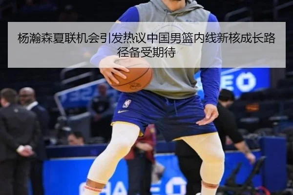 杨瀚森夏联机会引发热议中国男篮内线新核成长路径备受期待