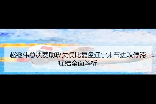 赵继伟总决赛助攻失误比复盘辽宁末节进攻停滞症结全面解析