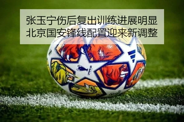 张玉宁伤后复出训练进展明显 北京国安锋线配置迎来新调整